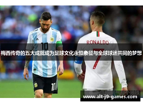 梅西传奇的五大成就成为足球文化永恒象征与全球球迷共同的梦想