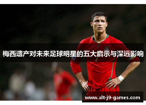 梅西遗产对未来足球明星的五大启示与深远影响
