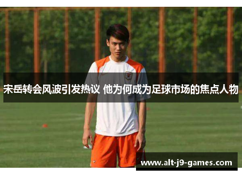 宋岳转会风波引发热议 他为何成为足球市场的焦点人物 宋岳转会风波引发热议 他为何成为足球市场的焦点人物