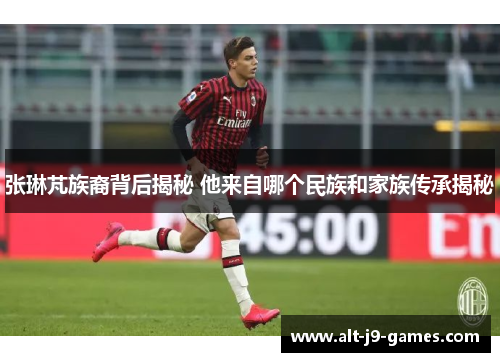 张琳芃族裔背后揭秘 他来自哪个民族和家族传承揭秘 张琳芃族裔背后揭秘 他来自哪个民族和家族传承揭秘