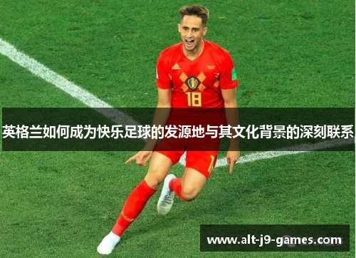 英格兰如何成为快乐足球的发源地与其文化背景的深刻联系 英格兰如何成为快乐足球的发源地与其文化背景的深刻联系