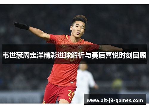 韦世豪周定洋精彩进球解析与赛后喜悦时刻回顾