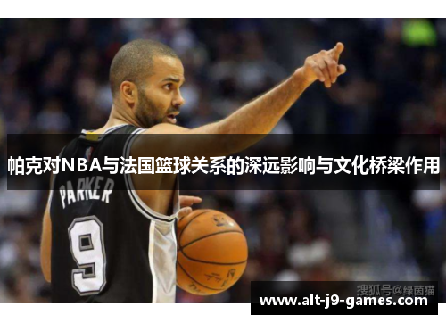 帕克对NBA与法国篮球关系的深远影响与文化桥梁作用 帕克对NBA与法国篮球关系的深远影响与文化桥梁作用