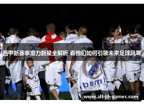 西甲新赛季潜力新星全解析 看他们如何引领未来足球风潮 西甲新赛季潜力新星全解析 看他们如何引领未来足球风潮