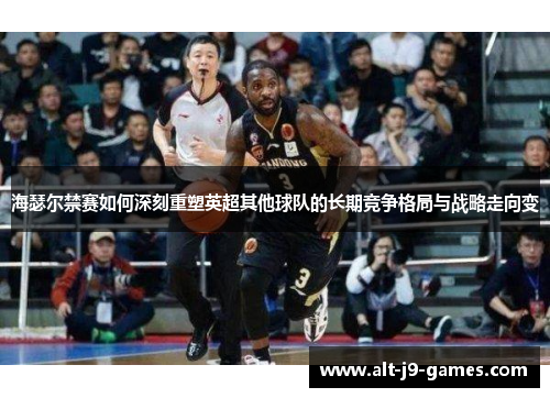 海瑟尔禁赛如何深刻重塑英超其他球队的长期竞争格局与战略走向变
