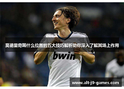 莫德里奇踢什么位置的五大技巧解析助你深入了解其场上作用 莫德里奇踢什么位置的五大技巧解析助你深入了解其场上作用