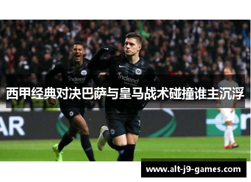 西甲经典对决巴萨与皇马战术碰撞谁主沉浮 西甲经典对决巴萨与皇马战术碰撞谁主沉浮