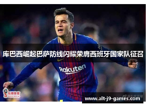 库巴西崛起巴萨防线闪耀荣膺西班牙国家队征召 库巴西崛起巴萨防线闪耀荣膺西班牙国家队征召