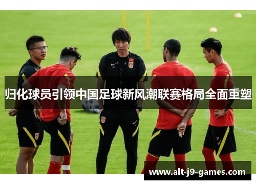 归化球员引领中国足球新风潮联赛格局全面重塑 归化球员引领中国足球新风潮联赛格局全面重塑