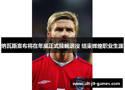 纳瓦斯宣布将在年底正式挂靴退役 结束辉煌职业生涯 纳瓦斯宣布将在年底正式挂靴退役 结束辉煌职业生涯