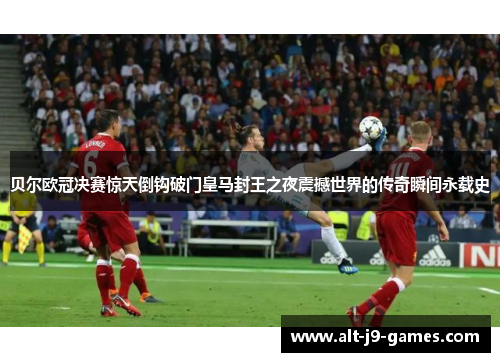 贝尔欧冠决赛惊天倒钩破门皇马封王之夜震撼世界的传奇瞬间永载史